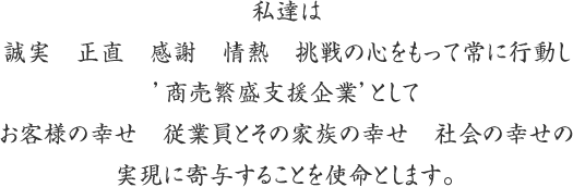 私達は誠実 正直 感謝 情熱 兆戦の心をもって常に行動し’商売繁盛支援企業’としてお客様の幸せ 従業員とその家族の幸せ 社会の幸せの実現に寄与することを使命とします。
